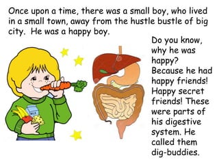Once upon a time, there was a small boy, who lived
in a small town, away from the hustle bustle of big
city. He was a happy boy.
Do you know,
why he was
happy?
Because he had
happy friends!
Happy secret
friends! These
were parts of
his digestive
system. He
called them
dig-buddies.
 