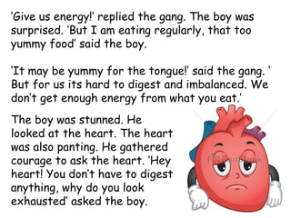 ‘Give us energy!’ replied the gang. The boy was
surprised. ‘But I am eating regularly, that too
yummy food’ said the boy.
‘It may be yummy for the tongue!’ said the gang. ‘
But for us its hard to digest and imbalanced. We
don’t get enough energy from what you eat.’
The boy was stunned. He
looked at the heart. The heart
was also panting. He gathered
courage to ask the heart. ‘Hey
heart! You don’t have to digest
anything, why do you look
exhausted’ asked the boy.
 
