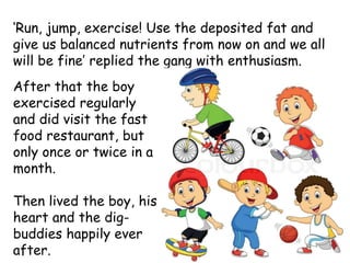 ‘Run, jump, exercise! Use the deposited fat and
give us balanced nutrients from now on and we all
will be fine’ replied the gang with enthusiasm.
After that the boy
exercised regularly
and did visit the fast
food restaurant, but
only once or twice in a
month.
Then lived the boy, his
heart and the dig-
buddies happily ever
after.
 