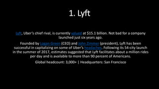 1. Lyft
Lyft, Uber’s chief rival, is currently valued at $15.1 billion. Not bad for a company
launched just six years ago.
Founded by Logan Green (CEO) and John Zimmer (president), Lyft has been
successful in capitalizing on some of Uber’s headaches. Following its 54-city launch
in the summer of 2017, estimates suggested that Lyft facilitates about a million rides
per day and is available to more than 90 percent of Americans.
Global headcount: 3,000+ | Headquarters: San Francisco
 