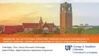 ENHANCING THE INSTITUTIONAL REPOSITORY THROUGH PUBLISHER PARTNERSHIPS TO
INCREASE INDEXING, LINKING, AND DISPLAYING OF FACULTY PUBLISHED MATERIALS
CLICK HERE TO
Todd Digby - Chair, Library Information Technology
Robert Phillips - Digital Collections Applications Programmer
 