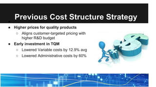 Previous Cost Structure Strategy●
● Higher prices for quality products
○ Aligns customer-targeted pricing with
higher R&D budget
● Early investment in TQM
○ Lowered Variable costs by 12.9% avg
○ Lowered Administrative costs by 60%
 