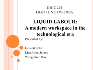 DIGC 202 
GLOBAL NETWORKS 
LIQUID LABOUR: 
A modern workspace in the 
technological era 
Presented by: 
Gerard Peter 
Liza Anna James 
Wong Sher Min 
 