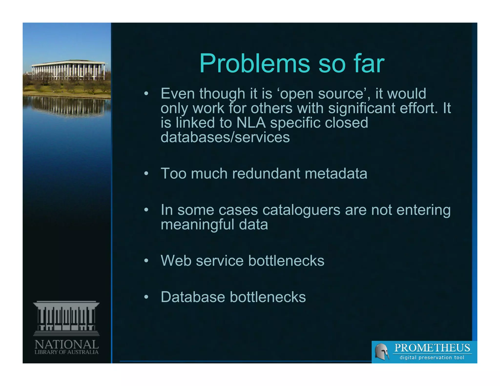 Problems so far
• Even though it is ‘open source’, it would
  only work for others with significant effort. It
  is linked to NLA specific closed
  databases/services

• T much redundant metadata
  Too  h d d t       t d t

• In some cases cataloguers are not entering
                      g                    g
  meaningful data

• Web service bo e ec s
   eb se ce bottlenecks

• Database bottlenecks
 