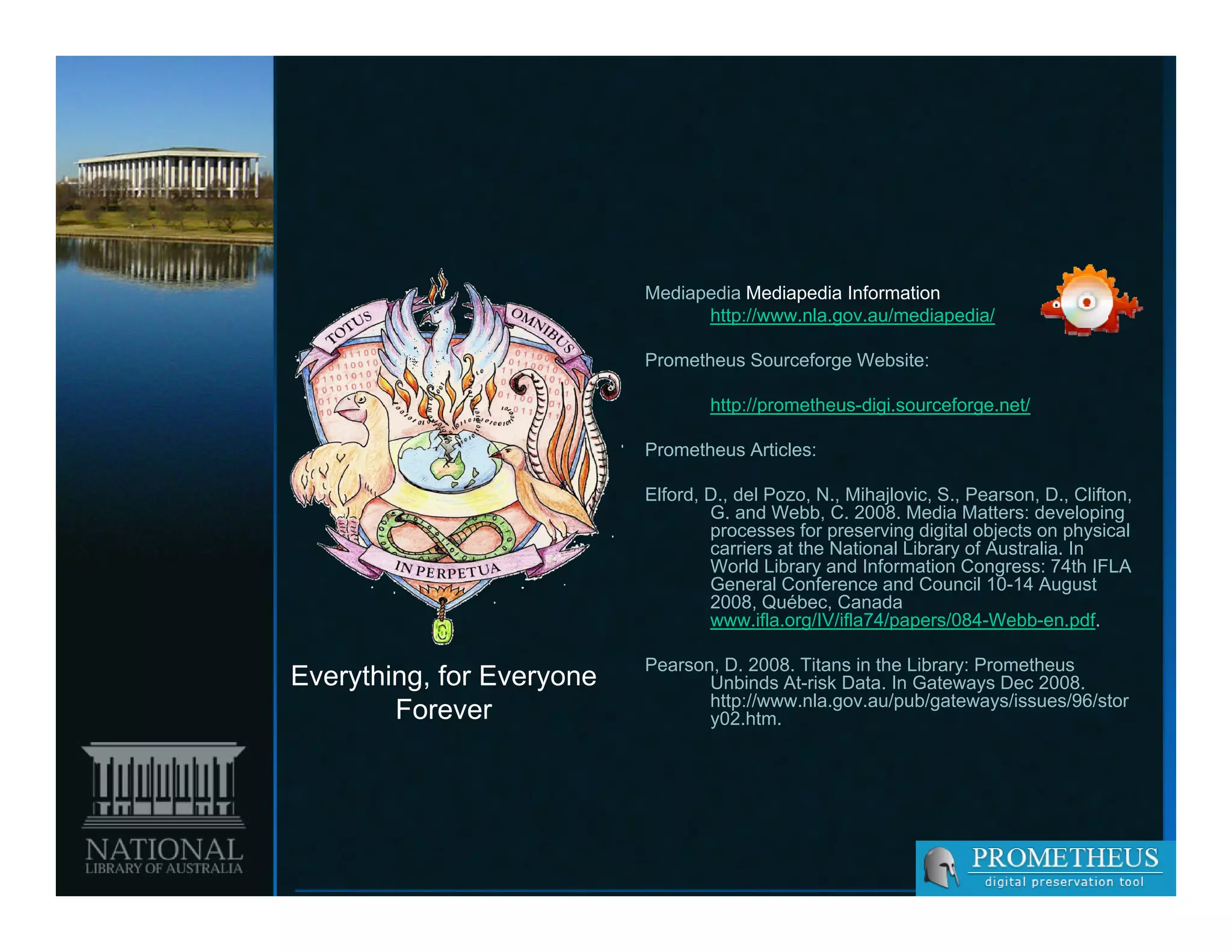 Mediapedia Mediapedia Information
                                 http://www.nla.gov.au/mediapedia/

                           Prometheus Sourceforge Website:

                                   http://prometheus-digi.sourceforge.net/

                           Prometheus Articles:

                           Elford, D., del Pozo, N., Mihajlovic, S., Pearson, D., Clifton,
                                   G. and Webb, C. 2008. Media Matters: developing
                                   processes for preserving digital objects on physical
                                   carriers at the National Library of Australia. In
                                   World Library and Information Congress: 74th IFLA
                                   General Conference and Council 10-14 August
                                   2008, Québec, Canada
                                   www.ifla.org/IV/ifla74/papers/084-Webb-en.pdf.

                           Pearson, D. 2008. Titans in the Library: Prometheus
Everything, for Everyone          Unbinds At-risk Data. In Gateways Dec 2008.
                                  http://www.nla.gov.au/pub/gateways/issues/96/stor
        Forever                   y02.htm.
 