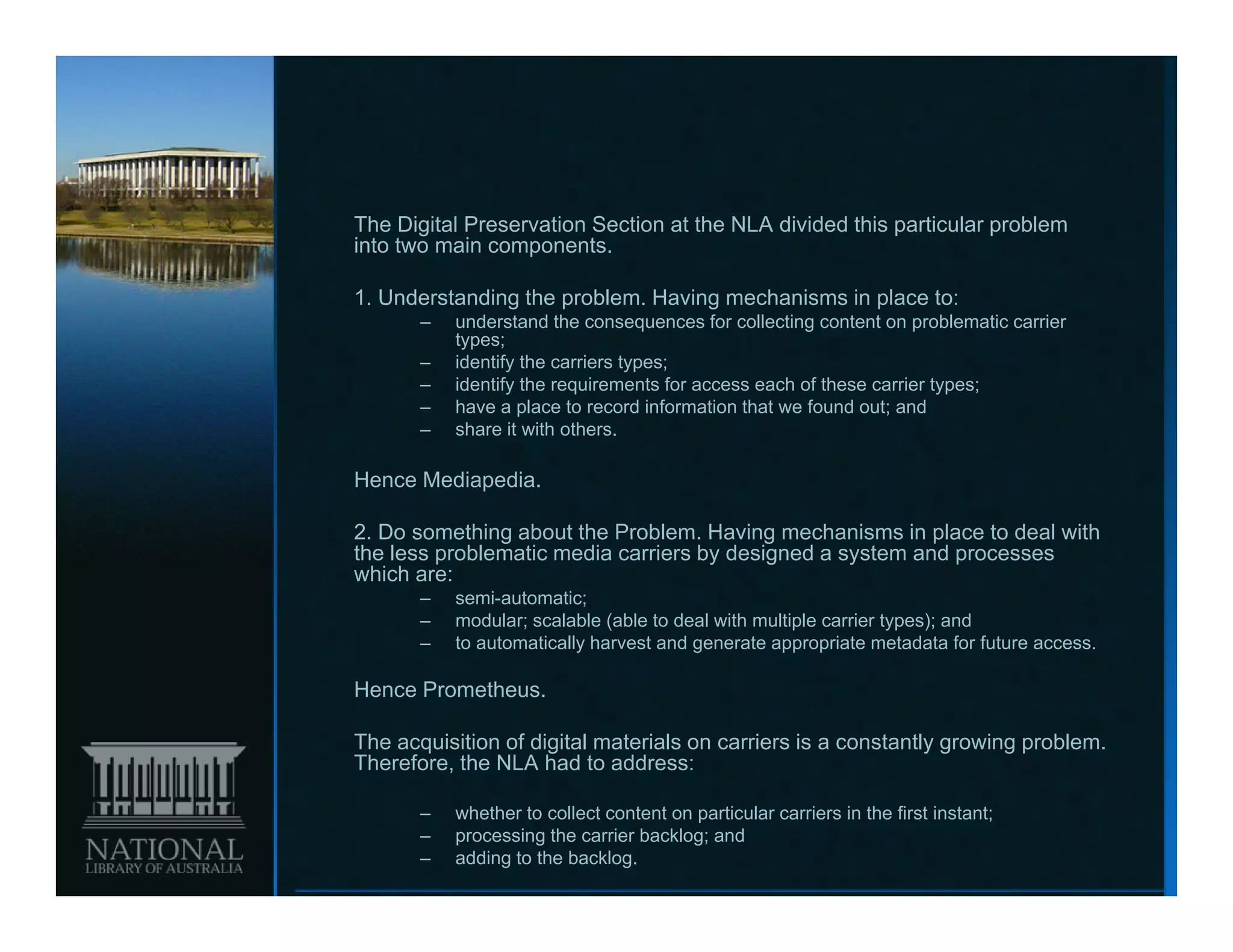 The Digital Preservation Section at the NLA divided this particular problem
into two main components.

1.
1 Understanding the problem. Having mechanisms in place to:
                    problem
       –   understand the consequences for collecting content on problematic carrier
           types;
       –   identify the carriers types;
       –   identify the requirements for access each of these carrier types;
       –   have a place to record information that we found out; and
                   p
       –   share it with others.

Hence Mediapedia.

2.
2 Do something about the Problem Having mechanisms in place to deal with
                          Problem.
the less problematic media carriers by designed a system and processes
which are:
       –   semi-automatic;
       –   modular; scalable (able to deal with multiple carrier types); and
       –   to automatically harvest and generate appropriate metadata for future access.

Hence Prometheus.

The acquisition of digital materials on carriers is a constantly growing problem.
Therefore, the NLA had to address:

       –   whether to collect content on particular carriers in the first instant;
       –   processing the carrier backlog; and
       –   adding to the backlog.
 