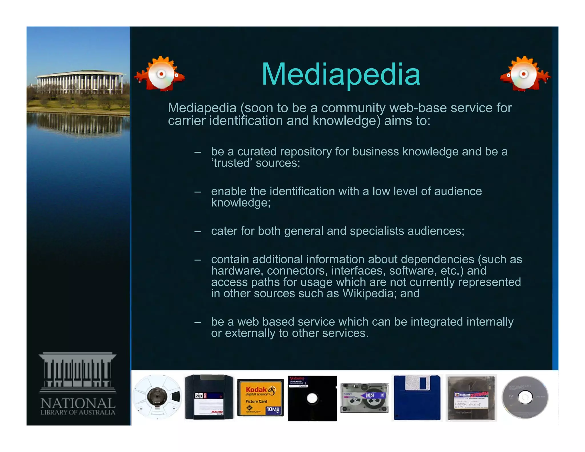 Mediapedia
Mediapedia (soon to be a community web-base service for
carrier identification and knowledge) aims to:

    – be a curated repository for business knowledge and be a
      ‘trusted’ sources;

    – enable the identification with a low level of audience
      knowledge;

    – cater for both general and specialists audiences;

    – contain additional information about dependencies (such as
      hardware, connectors, interfaces, software, etc.) and
      access paths for usage which are not currently represented
      in other sources such as Wikipedia; and

    – be a web based service which can be integrated internally
      or externally to other services.
 