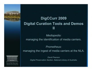 DigCCurr 2009
Digital Curation Tools and Demos
                 II
                 Mediapedia:
  managing the identification of media carriers
                                       carriers.

                 Prometheus:
managing the ingest of media carriers at the NLA.

                           David Pearson
     Digital Preservation Section, National Library of Australia.
 