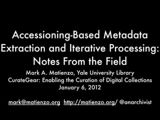 Accessioning-Based Metadata
Extraction and Iterative Processing:
       Notes From the Field
       Mark A. Matienzo, Yale University Library
 CurateGear: Enabling the Curation of Digital Collections
                   January 6, 2012

 mark@matienzo.org http://matienzo.org/ @anarchivist
 