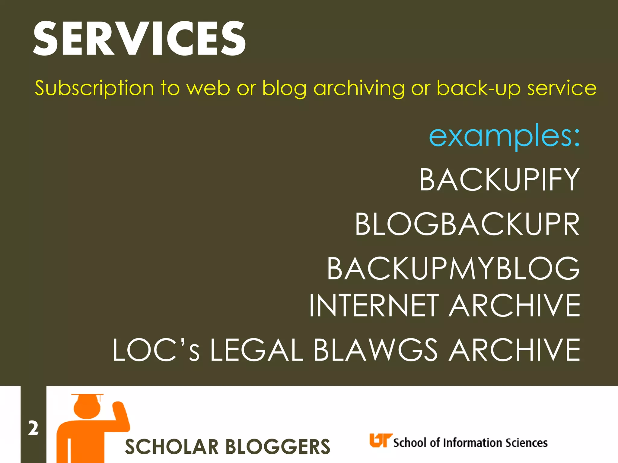 SERVICES
Subscription to web or blog archiving or back-up service

                           examples:
                          BACKUPIFY
                      BLOGBACKUPR
                    BACKUPMYBLOG
                   INTERNET ARCHIVE
       LOC’s LEGAL BLAWGS ARCHIVE

2
        SCHOLAR BLOGGERS
 