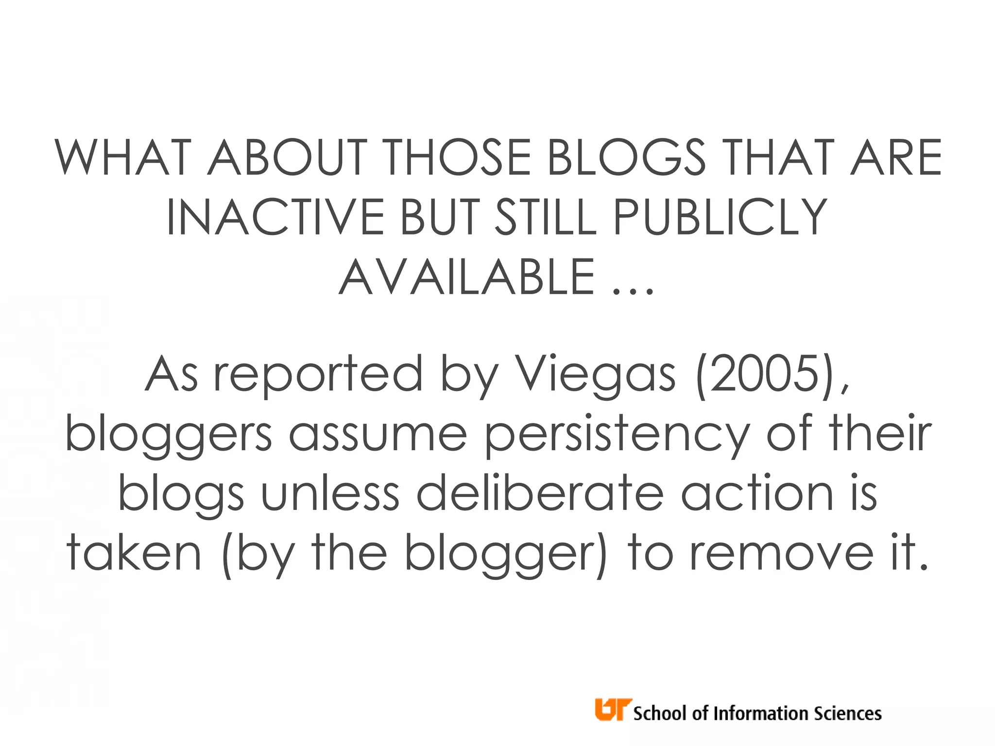 WHAT ABOUT THOSE BLOGS THAT ARE
   INACTIVE BUT STILL PUBLICLY
         AVAILABLE …
   As reported by Viegas (2005),
bloggers assume persistency of their
  blogs unless deliberate action is
taken (by the blogger) to remove it.
 