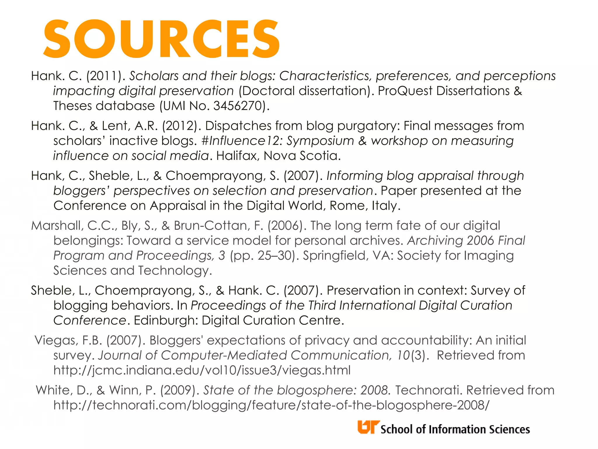 SOURCES
Hank. C. (2011). Scholars and their blogs: Characteristics, preferences, and perceptions
   impacting digital preservation (Doctoral dissertation). ProQuest Dissertations &
   Theses database (UMI No. 3456270).
Hank. C., & Lent, A.R. (2012). Dispatches from blog purgatory: Final messages from
   scholars’ inactive blogs. #Influence12: Symposium & workshop on measuring
   influence on social media. Halifax, Nova Scotia.
Hank, C., Sheble, L., & Choemprayong, S. (2007). Informing blog appraisal through
   bloggers’ perspectives on selection and preservation. Paper presented at the
   Conference on Appraisal in the Digital World, Rome, Italy.
Marshall, C.C., Bly, S., & Brun-Cottan, F. (2006). The long term fate of our digital
   belongings: Toward a service model for personal archives. Archiving 2006 Final
   Program and Proceedings, 3 (pp. 25–30). Springfield, VA: Society for Imaging
   Sciences and Technology.
Sheble, L., Choemprayong, S., & Hank. C. (2007). Preservation in context: Survey of
   blogging behaviors. In Proceedings of the Third International Digital Curation
   Conference. Edinburgh: Digital Curation Centre.
Viegas, F.B. (2007). Bloggers' expectations of privacy and accountability: An initial
   survey. Journal of Computer-Mediated Communication, 10(3). Retrieved from
   http://jcmc.indiana.edu/vol10/issue3/viegas.html
White, D., & Winn, P. (2009). State of the blogosphere: 2008. Technorati. Retrieved from
  http://technorati.com/blogging/feature/state-of-the-blogosphere-2008/
 