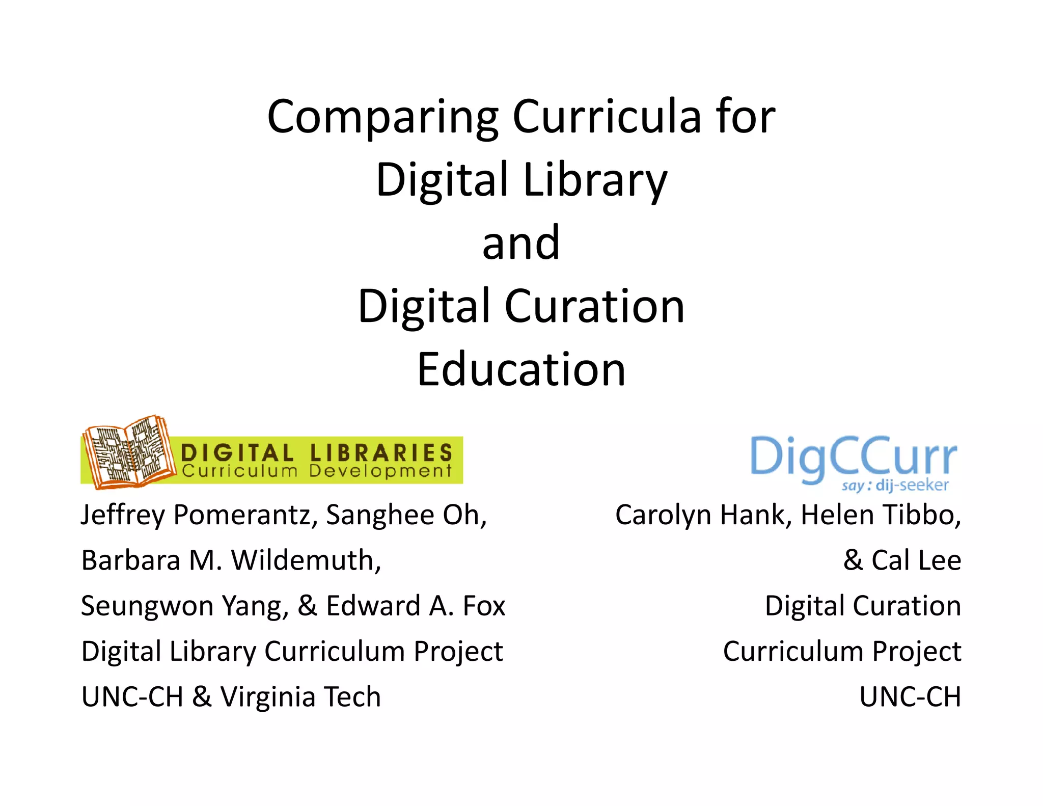 Comparing Curricula for
                  Digital Library
                       and
                 Digital Curation
                    Education
                    Ed      i

Jeffrey Pomerantz, Sanghee Oh,       Carolyn Hank, Helen Tibbo,
Barbara M. Wildemuth,
          M Wildemuth                                  & Cal Lee
Seungwon Yang, & Edward A. Fox                  Digital Curation
Digital Library Curriculum Project           Curriculum Project
UNC-CH & Virginia Tech                                  UNC-CH
 