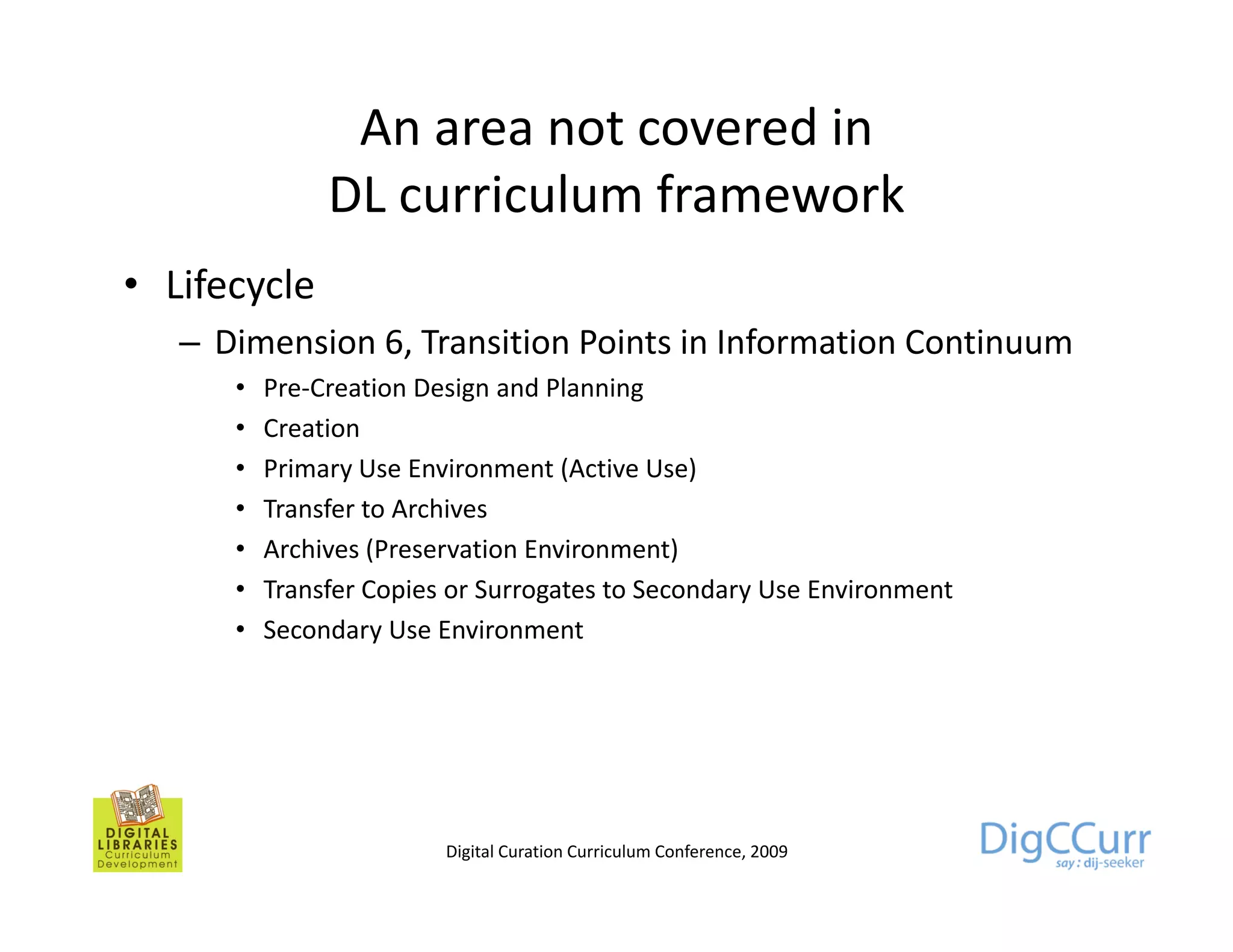 An area not covered in
               DL curriculum f
                      i l    framework k
• Lifecycle
   – Dimension 6, Transition Points in Information Continuum
      •   Pre-Creation Design and Planning
      •   Creation
      •   Primary Use Environment (Active Use)
      •   Transfer to Archives
      •   Archives (Preservation Environment)
      •   Transfer Copies or Surrogates to Secondary Use Environment
      •   Secondary Use Environment




                         Digital Curation Curriculum Conference, 2009
 
