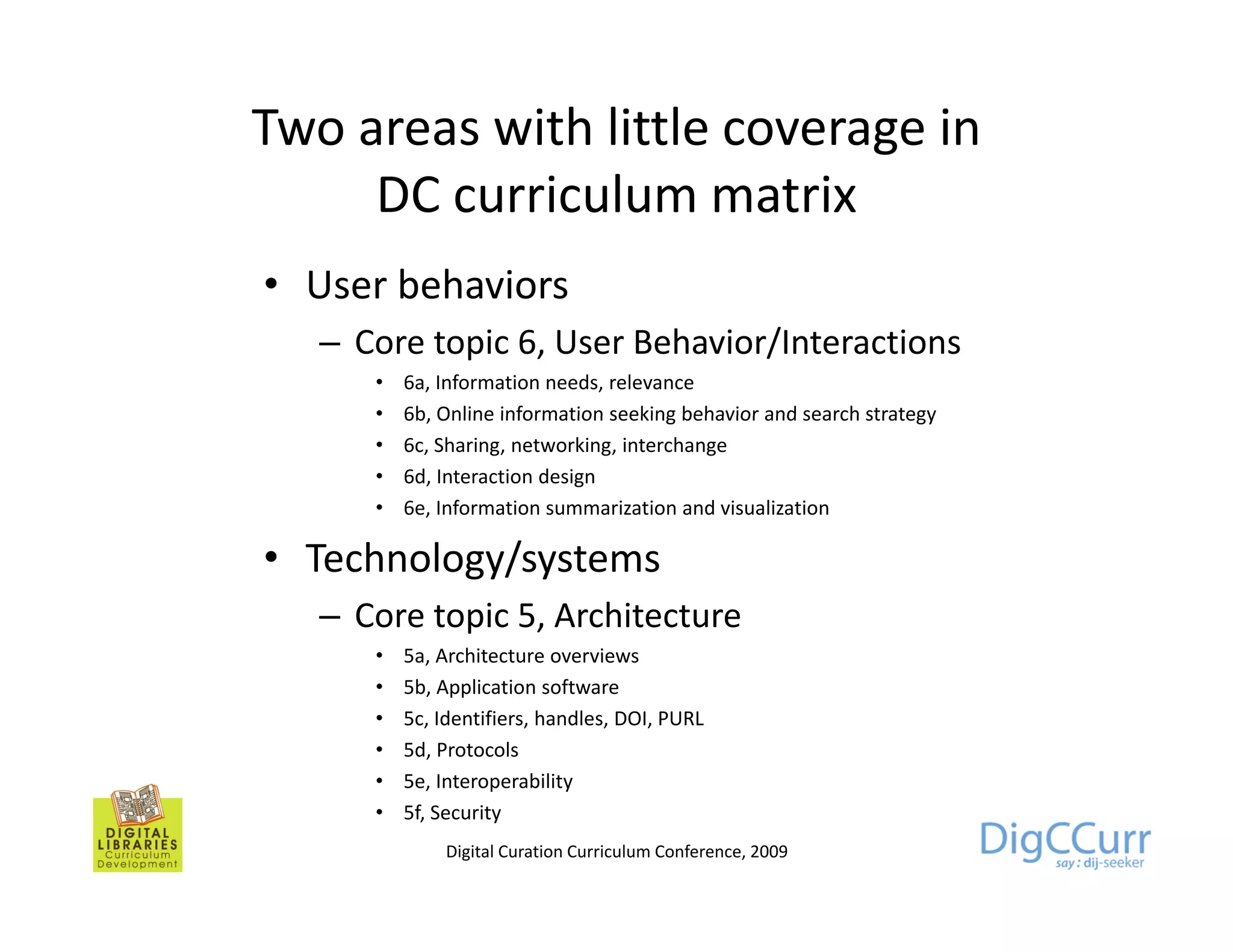 Two areas with little coverage in
     DC curriculum matrix
            i l           i
• User behaviors
   – Core topic 6, User Behavior/Interactions
      •   6a, Information needs, relevance
      •   6b,
          6b Online information seeking behavior and search strategy
      •   6c, Sharing, networking, interchange
      •   6d, Interaction design
      •   6e, Information summarization and visualization

• Technology/systems
   – Core topic 5, Architecture
      •   5a,
          5a Architecture overviews
      •   5b, Application software
      •   5c, Identifiers, handles, DOI, PURL
      •   5d, Protocols
      •   5e, I t
          5 Interoperability
                          bilit
      •   5f, Security
              Digital Curation Curriculum Conference, 2009
 