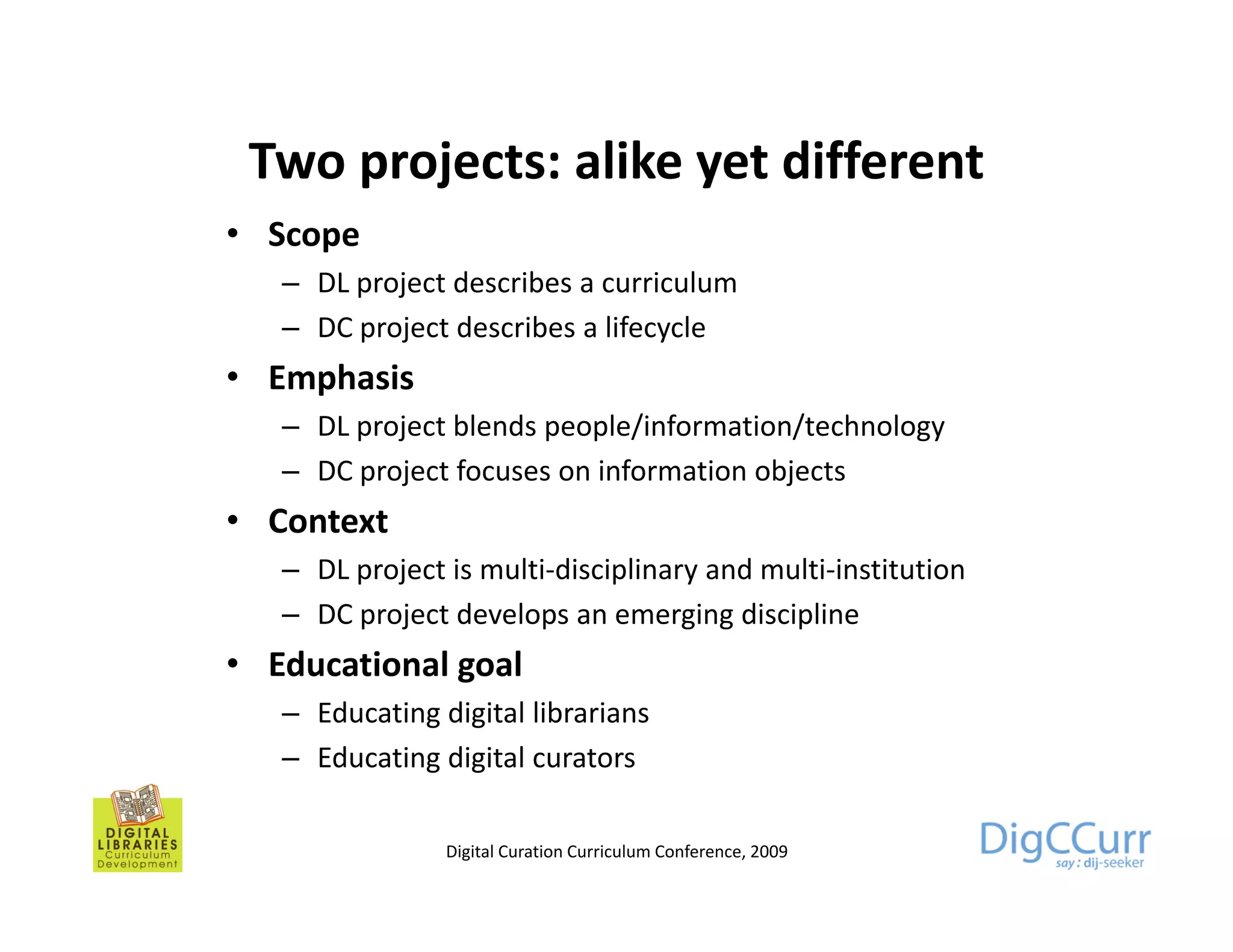Two projects: alike yet different
• Scope
   – DL project describes a curriculum
        p j
   – DC project describes a lifecycle
• Emphasis
   – DL project bl d people/information/technology
           j blends         l /i f     i / h l
   – DC project focuses on information objects
• Context
   – DL project is multi-disciplinary and multi-institution
   – DC project develops an emerging discipline
• Ed ti
  Educational goal
            l    l
   – Educating digital librarians
   – Educating digital curators

                Digital Curation Curriculum Conference, 2009
 