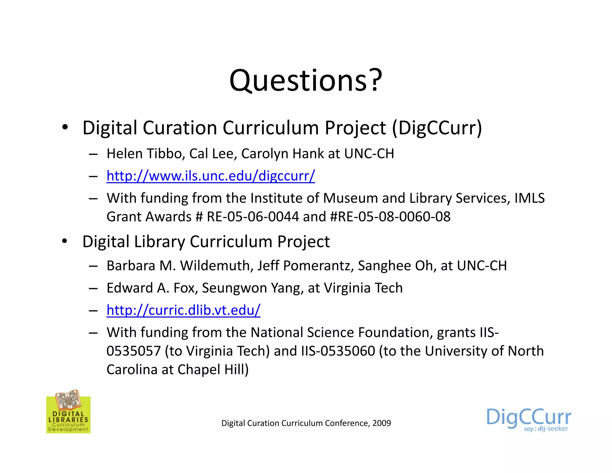 Questions?
• Digital Curation Curriculum Project (DigCCurr)
   – Helen Tibbo, Cal Lee, Carolyn Hank at UNC-CH
   – http://www.ils.unc.edu/digccurr/
   – With funding from the Institute of Museum and Library Services, IMLS
     Grant Awards # RE-05-06-0044 and #RE-05-08-0060-08
• Digital Library Curriculum Project
   –   Barbara M. Wildemuth, Jeff Pomerantz, Sanghee Oh, at UNC-CH
                M Wildemuth        Pomerantz            Oh
   –   Edward A. Fox, Seungwon Yang, at Virginia Tech
   –   http://curric.dlib.vt.edu/
   –   With funding from the National Science Foundation, grants IIS-
       0535057 (to Virginia Tech) and IIS-0535060 (to the University of North
       Carolina at Chapel Hill)


                         Digital Curation Curriculum Conference, 2009
 
