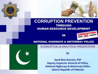 CORRUPTION PREVENTION
THROUGH
HUMAN RESOURCE DEVELOPMENT
IN
NATIONAL HIGHWAYS & MOTORWAY POLICE
A CONCEPTUAL & ANALYTICAL PRESENTATION
By
Syed Ibne Hussain, PSP
Deputy Inspector General of Police,
National Highways & Motorway Police
Islamic Republic of Pakistan
 