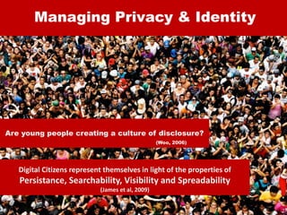 Managing Privacy & Identity
Are young people creating a culture of disclosure?
(Woo, 2006)
Digital Citizens represent themselves in light of the properties of
Persistance, Searchability, Visibility and Spreadability
(James et al, 2009)
 