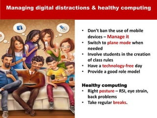 Managing digital distractions & healthy computing
• Don’t ban the use of mobile
devices – Manage it
• Switch to plane mode when
needed
• Involve students in the creation
of class rules
• Have a technology-free day
• Provide a good role model
Healthy computing
• Right posture – RSI, eye strain,
back problems
• Take regular breaks.
 