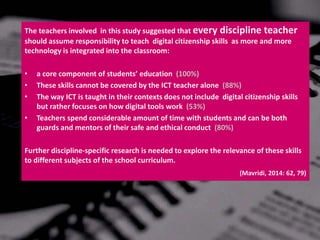 The teachers involved in this study suggested that every discipline teacher
should assume responsibility to teach digital citizenship skills as more and more
technology is integrated into the classroom:
• a core component of students’ education (100%)
• These skills cannot be covered by the ICT teacher alone (88%)
• The way ICT is taught in their contexts does not include digital citizenship skills
but rather focuses on how digital tools work (53%)
• Teachers spend considerable amount of time with students and can be both
guards and mentors of their safe and ethical conduct (80%)
Further discipline-specific research is needed to explore the relevance of these skills
to different subjects of the school curriculum.
(Mavridi, 2014: 62, 79)
 