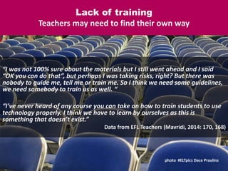 Lack of training
Teachers may need to find their own way
“I was not 100% sure about the materials but I still went ahead and I said
“OK you can do that”, but perhaps I was taking risks, right? But there was
nobody to guide me, tell me or train me. So I think we need some guidelines,
we need somebody to train us as well. “
“I’ve never heard of any course you can take on how to train students to use
technology properly. I think we have to learn by ourselves as this is
something that doesn’t exist.”
Data from EFL Teachers (Mavridi, 2014: 170, 168)
photo #ELTpics Dace Praulins
 