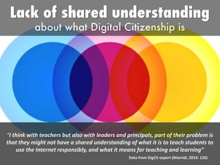 “I think with teachers but also with leaders and principals, part of their problem is
that they might not have a shared understanding of what it is to teach students to
use the Internet responsibly, and what it means for teaching and learning”
Data from DigCit expert (Mavridi, 2014: 126)
 