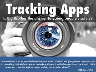 “A mobile app is to be launched later this year in the UK which will give parents remote access
to everything their children get up to on their phones. It will allow parents to track their child's
movements, monitor text messages and vet the websites visited.”
(BBC News, 2015)
 