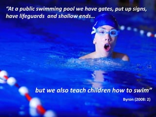 “At a public swimming pool we have gates, put up signs,
have lifeguards and shallow ends…
but we also teach children how to swim”
Byron (2008: 2)
 