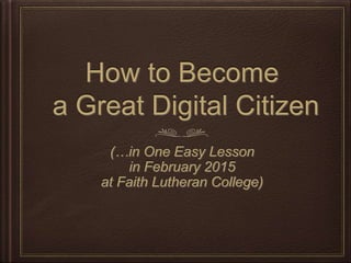How to Become
a Great Digital Citizen
(…in One Easy Lesson
in February 2015
at Faith Lutheran College)
 