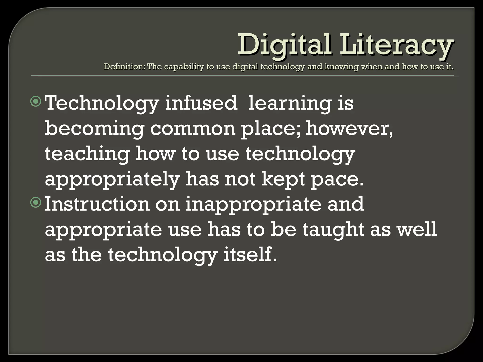 Technology infused  learning is becoming common place; however, teaching how to use technology appropriately has not kept pace. Instruction on inappropriate and appropriate use has to be taught as well as the technology itself. Digital Literacy Definition: The capability to use digital technology and knowing when and how to use it. 