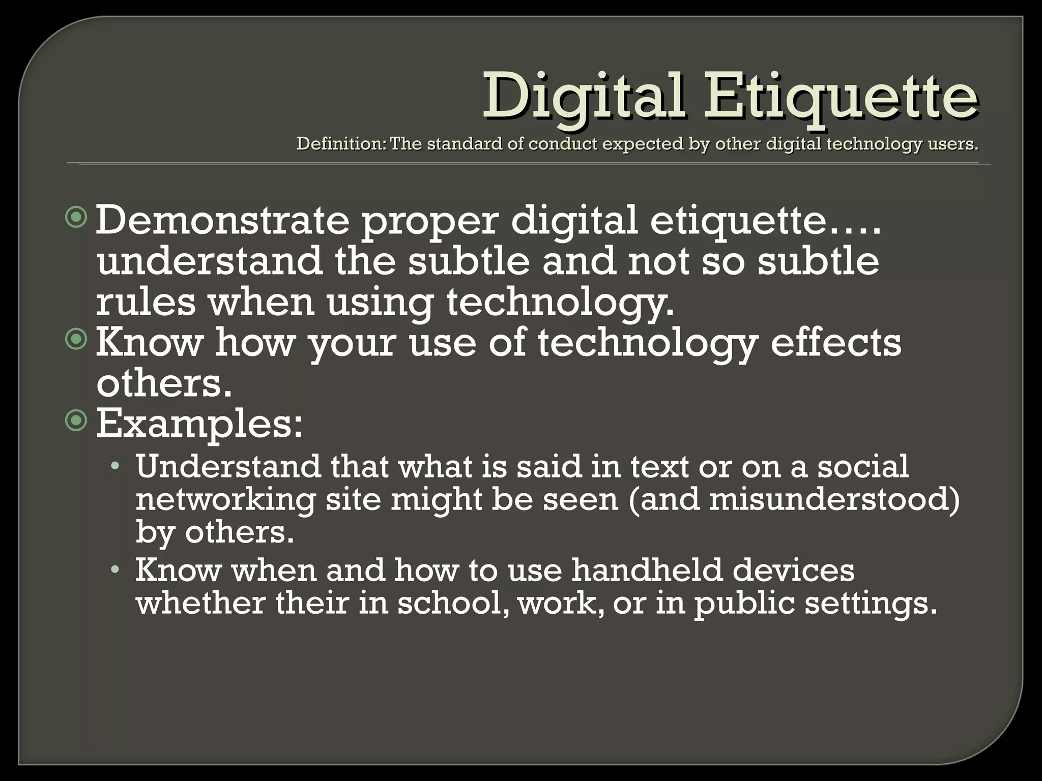 Demonstrate proper digital etiquette…. understand the subtle and not so subtle rules when using technology.  Know how your use of technology effects others. Examples: Understand that what is said in text or on a social networking site might be seen (and misunderstood) by others. Know when and how to use handheld devices whether their in school, work, or in public settings. Digital Etiquette Definition: The standard of conduct expected by other digital technology users. 