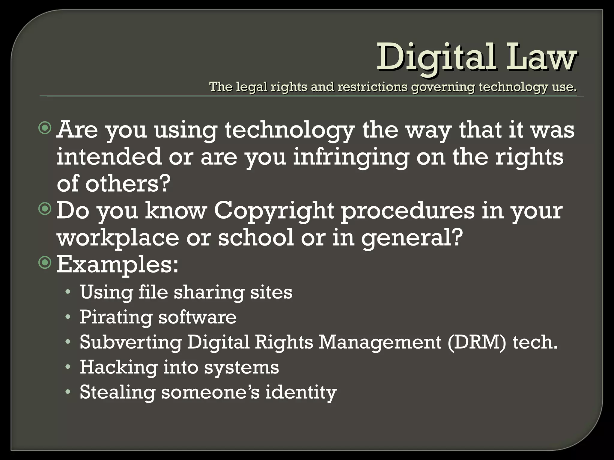 Are you using technology the way that it was intended or are you infringing on the rights of others? Do you know Copyright procedures in your workplace or school or in general? Examples: Using file sharing sites Pirating software Subverting Digital Rights Management (DRM) tech. Hacking into systems Stealing someone’s identity Digital Law The legal rights and restrictions governing technology use. 
