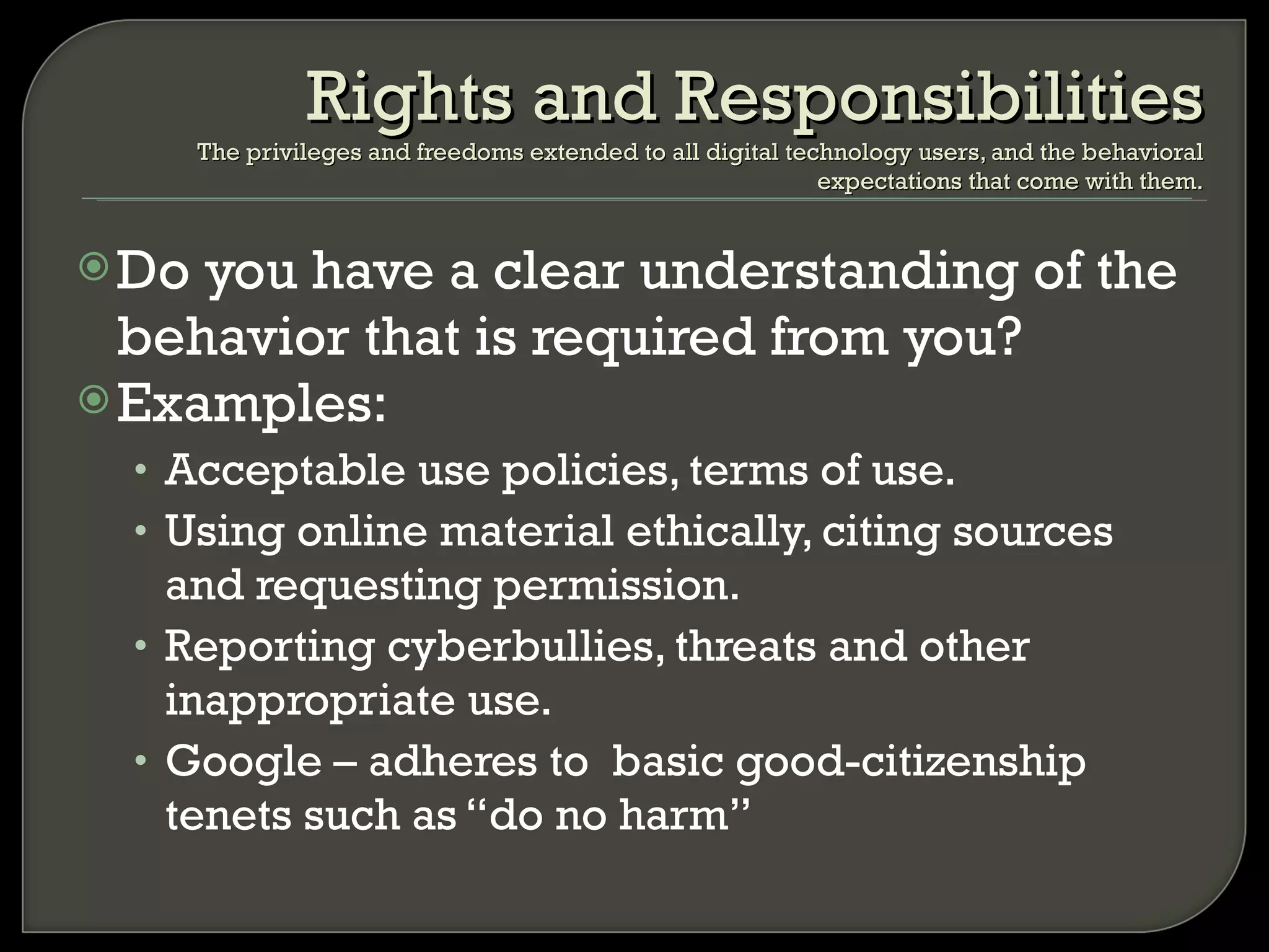 Do you have a clear understanding of the behavior that is required from you? Examples: Acceptable use policies, terms of use. Using online material ethically, citing sources and requesting permission. Reporting cyberbullies, threats and other inappropriate use.  Google – adheres to  basic good-citizenship tenets such as “do no harm” Rights and Responsibilities The privileges and freedoms extended to all digital technology users, and the behavioral expectations that come with them. 