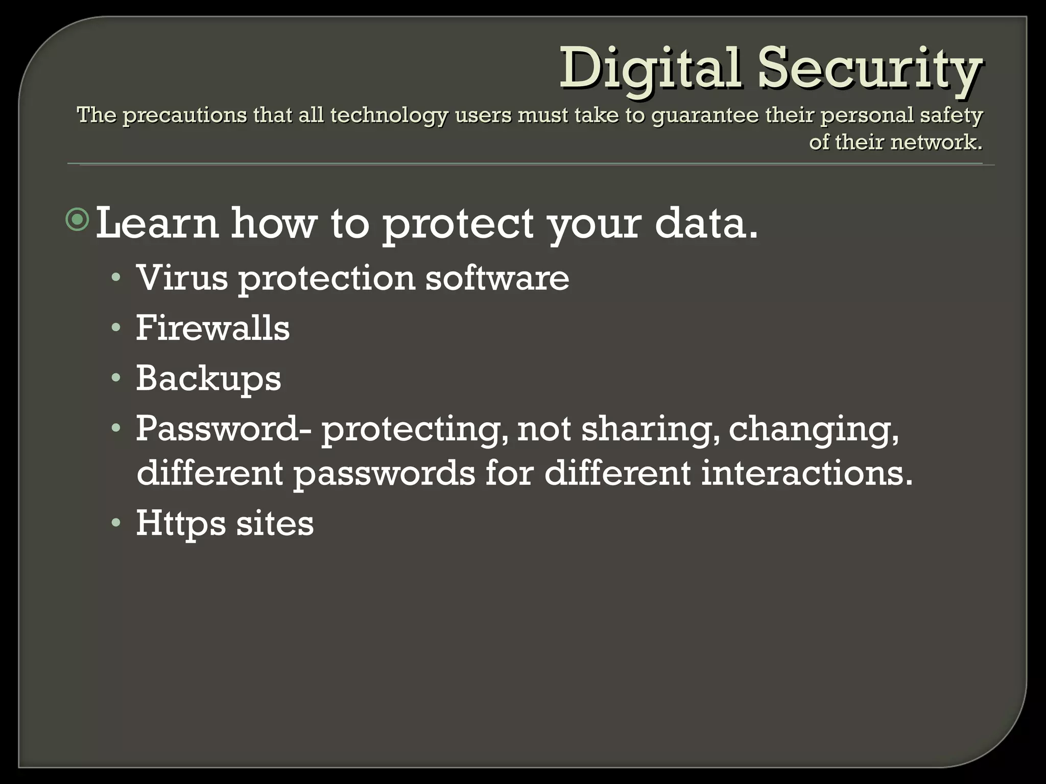 Learn how to protect your data. Virus protection software Firewalls Backups Password- protecting, not sharing, changing, different passwords for different interactions. Https sites Digital Security The precautions that all technology users must take to guarantee their personal safety of their network. 