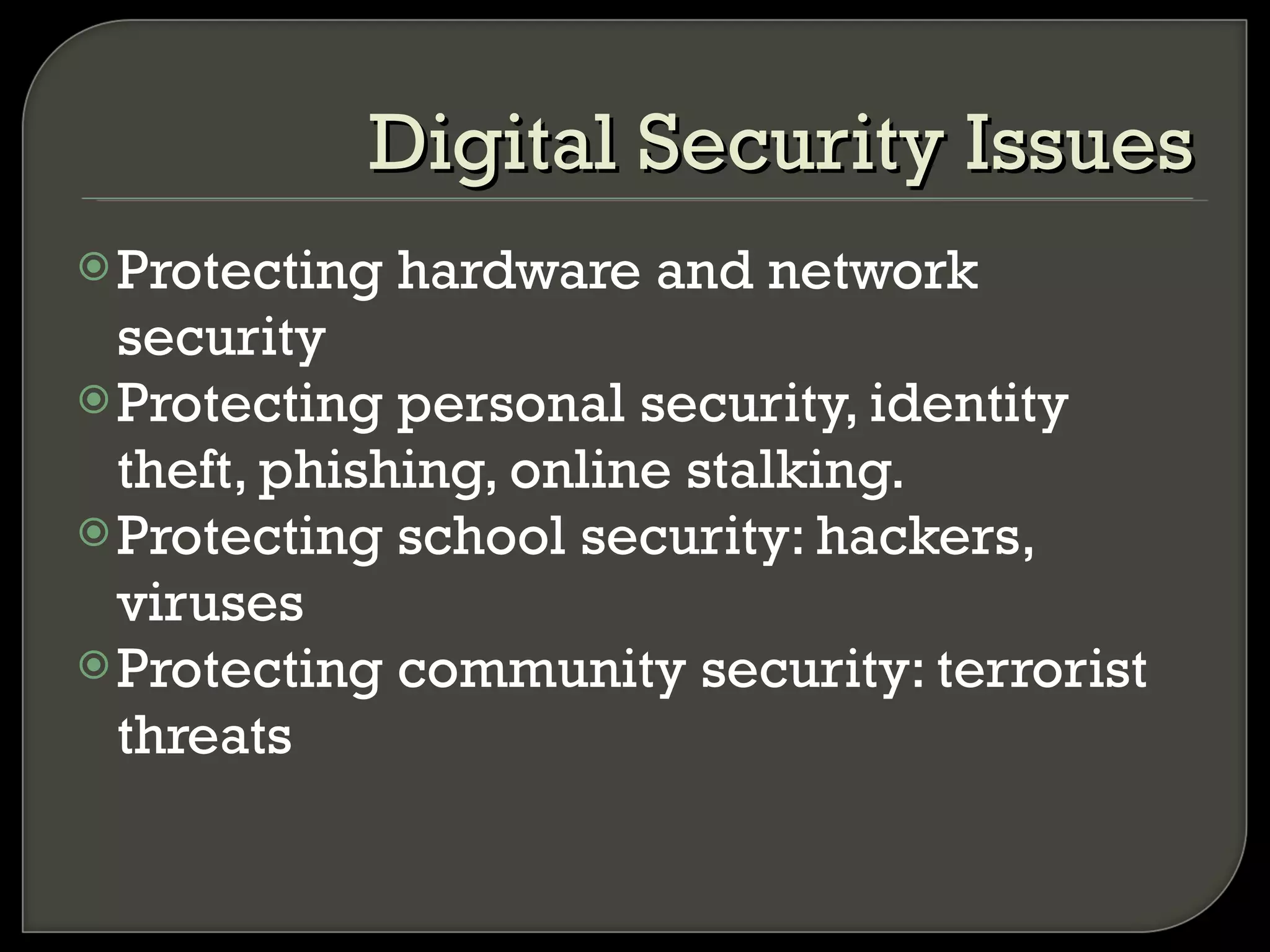 Protecting hardware and network security Protecting personal security, identity theft, phishing, online stalking. Protecting school security: hackers, viruses Protecting community security: terrorist threats Digital Security Issues 