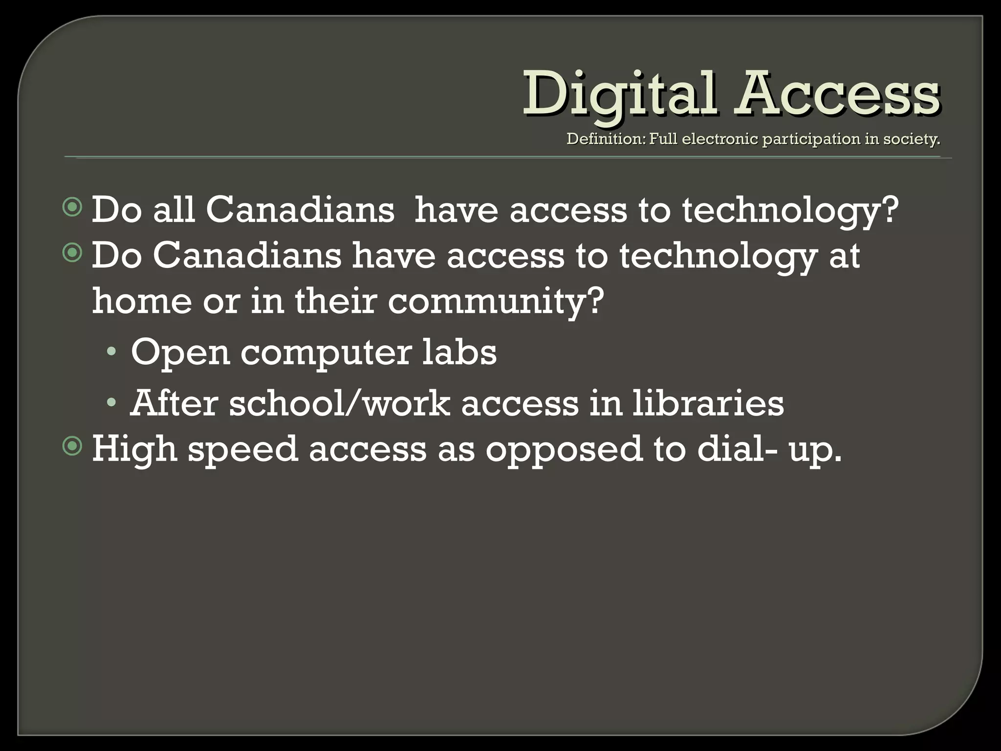 Do all Canadians  have access to technology? Do Canadians have access to technology at home or in their community? Open computer labs After school/work access in libraries High speed access as opposed to dial- up. Digital Access Definition: Full electronic participation in society. 