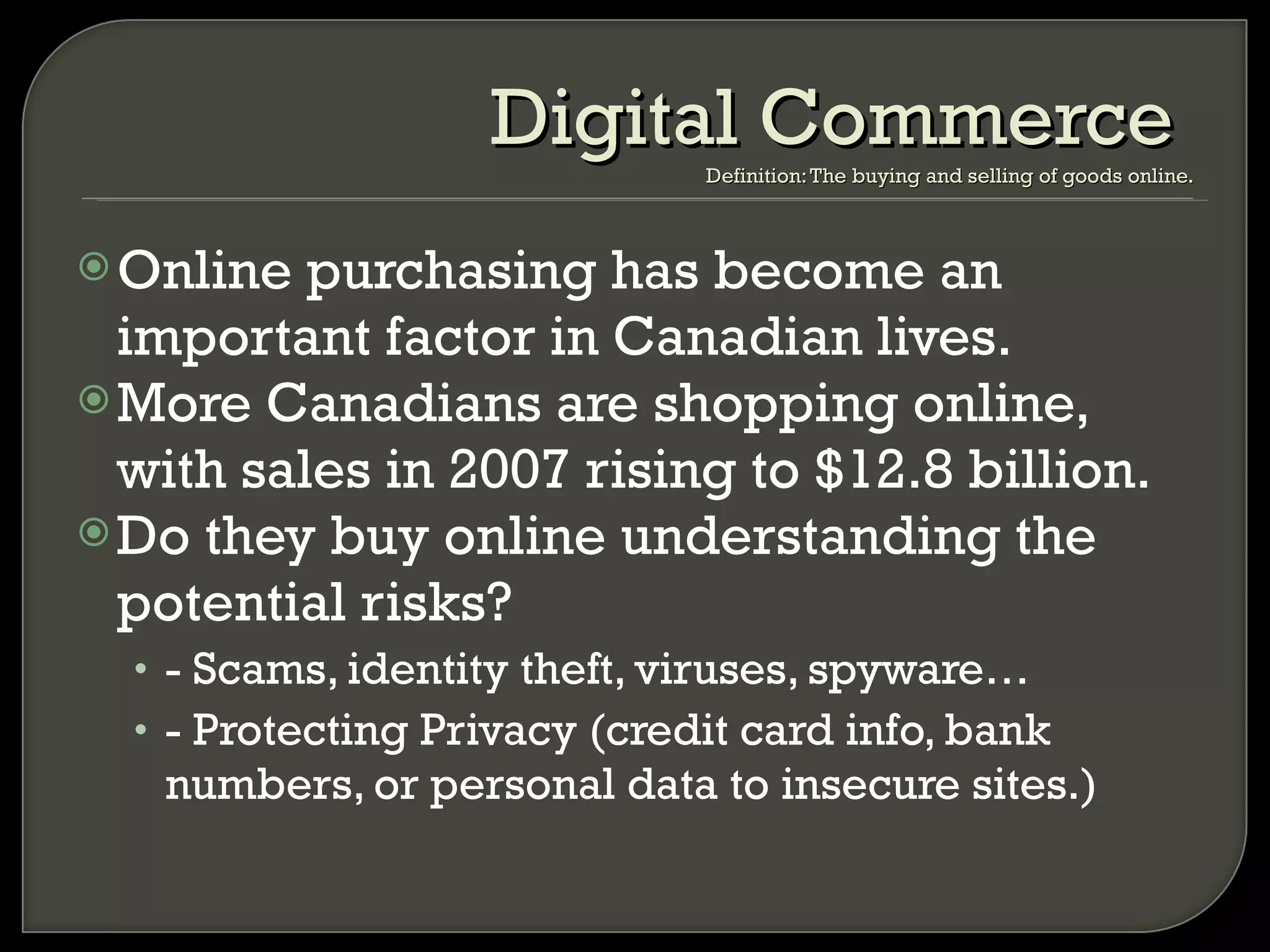Online purchasing has become an important factor in Canadian lives. More Canadians are shopping online, with sales in 2007 rising to $12.8 billion. Do they buy online understanding the potential risks? - Scams, identity theft, viruses, spyware… - Protecting Privacy (credit card info, bank numbers, or personal data to insecure sites.) Digital Commerce  Definition: The buying and selling of goods online. 