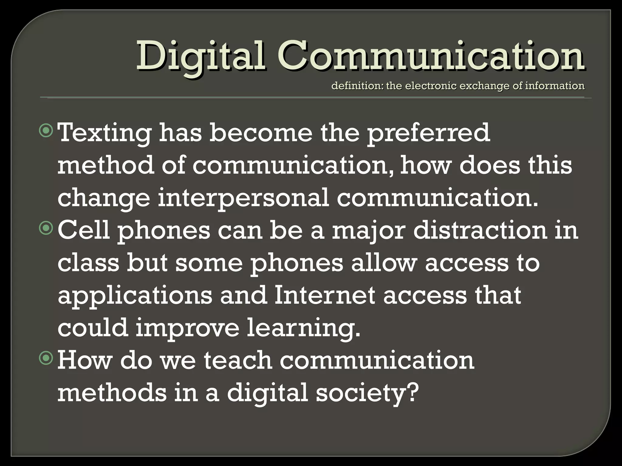 Texting has become the preferred method of communication, how does this change interpersonal communication. Cell phones can be a major distraction in class but some phones allow access to applications and Internet access that could improve learning. How do we teach communication methods in a digital society? Digital Communication definition: the electronic exchange of information 