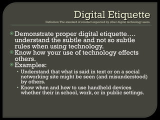 Demonstrate proper digital etiquette…. understand the subtle and not so subtle rules when using technology.  Know how your use of technology effects others. Examples: Understand that what is said in text or on a social networking site might be seen (and misunderstood) by others. Know when and how to use handheld devices whether their in school, work, or in public settings. Digital Etiquette Definition: The standard of conduct expected by other digital technology users. 