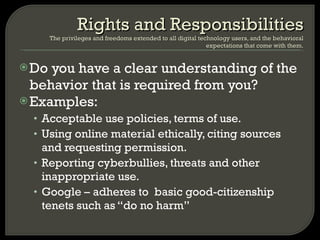 Do you have a clear understanding of the behavior that is required from you? Examples: Acceptable use policies, terms of use. Using online material ethically, citing sources and requesting permission. Reporting cyberbullies, threats and other inappropriate use.  Google – adheres to  basic good-citizenship tenets such as “do no harm” Rights and Responsibilities The privileges and freedoms extended to all digital technology users, and the behavioral expectations that come with them. 