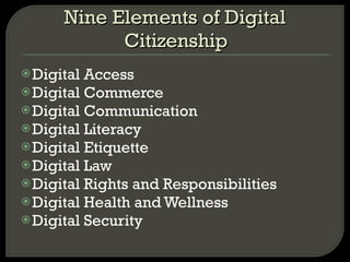 Digital Access Digital Commerce Digital Communication Digital Literacy Digital Etiquette Digital Law Digital Rights and Responsibilities Digital Health and Wellness Digital Security Nine Elements of Digital Citizenship 