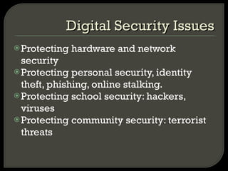 Protecting hardware and network security Protecting personal security, identity theft, phishing, online stalking. Protecting school security: hackers, viruses Protecting community security: terrorist threats Digital Security Issues 