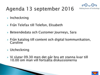  Incheckning
 Från Telefax till Telefon, Elisabeth
 Beteendedata och Customer Journeys, Sara
 Från katalog till content och digital kommunikation,
Caroline
 Utcheckning
 Vi slutar 09.30 men det går bra att stanna kvar till
10.00 om man vill fortsätta diskussionerna
 