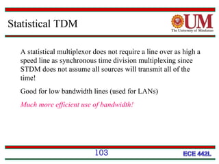 Statistical TDM
A statistical multiplexor does not require a line over as high a
speed line as synchronous time division multiplexing since
STDM does not assume all sources will transmit all of the
time!
Good for low bandwidth lines (used for LANs)
Much more efficient use of bandwidth!

103

 