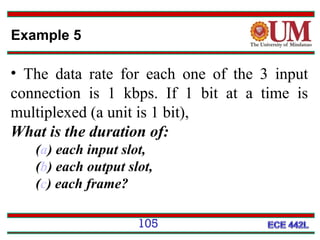 Example 5

• The data rate for each one of the 3 input
connection is 1 kbps. If 1 bit at a time is
multiplexed (a unit is 1 bit),
What is the duration of:
(a) each input slot,
(b) each output slot,
(c) each frame?
105

 