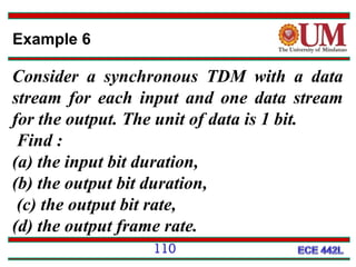 Example 6

Consider a synchronous TDM with a data
stream for each input and one data stream
for the output. The unit of data is 1 bit.
Find :
(a) the input bit duration,
(b) the output bit duration,
(c) the output bit rate,
(d) the output frame rate.
110

 