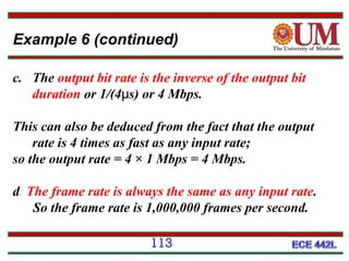 Example 6 (continued)
c. The output bit rate is the inverse of the output bit
duration or 1/(4μs) or 4 Mbps.
This can also be deduced from the fact that the output
rate is 4 times as fast as any input rate;
so the output rate = 4 × 1 Mbps = 4 Mbps.
d. The frame rate is always the same as any input rate.
So the frame rate is 1,000,000 frames per second.
113

 