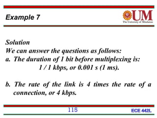 Example 7
Solution
We can answer the questions as follows:
a. The duration of 1 bit before multiplexing is:
1 / 1 kbps, or 0.001 s (1 ms).
b. The rate of the link is 4 times the rate of a
connection, or 4 kbps.
115

 