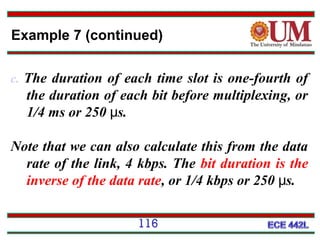 Example 7 (continued)
c. The duration of each time slot is one-fourth of

the duration of each bit before multiplexing, or
1/4 ms or 250 μs.
Note that we can also calculate this from the data
rate of the link, 4 kbps. The bit duration is the
inverse of the data rate, or 1/4 kbps or 250 μs.
116

 